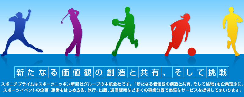 新たなる価値観の創造と共有、そして挑戦 | スポニチプライムはスポーツニッポン新聞社グループの中核会社です。「新たなる価値観の創造と共有、そして挑戦」を企業理念に、スポーツイベントの企画・運営をはじめ広告、旅行、出版、通信販売など多くの事業分野で良質なサービスを提供してまいります。